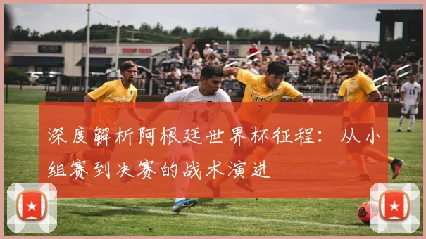 深度解析阿根廷世界杯征程：从小组赛到决赛的战术演进